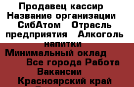 Продавец-кассир › Название организации ­ СибАтом › Отрасль предприятия ­ Алкоголь, напитки › Минимальный оклад ­ 14 500 - Все города Работа » Вакансии   . Красноярский край,Бородино г.